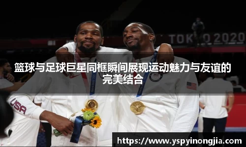 篮球与足球巨星同框瞬间展现运动魅力与友谊的完美结合